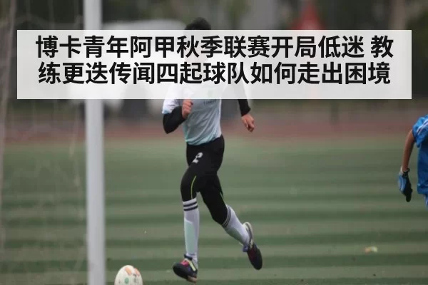 博卡青年阿甲秋季联赛开局低迷 教练更迭传闻四起球队如何走出困境